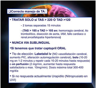 Correcto manejo de TA:
• TRATAR SOLO si TAS > 220 O TAD >120
- 2 tomas separadas 15 minutos
- (TAS > 185 o TAD > 105 en: hemorragia cerebral, tto
trombolítico, disección de aorta, IAM, fallo cardiaco o
renal,encefalopatia hipertensiva)
• NUNCA VIA SUBLINGUAL
•Si tenemos que tratar captopril ORAL
• Tto de elección: Labetalol iv (NO vasodilatación cerebral,
aumento PIC, alteración autorregulación cerebral), bolo (10-20
mg en 1-2 minutos y repetir cada 10-20 minutos hasta respuesta)
o en perfusión (2 mg/min, aumentar hasta respuesta
satisfactoria o max. 10mg/min). Dosis máxima total 300-400
mg/día
• Si no respuesta actualmente Urapidilo (Nitroprusiato en
UVI)
 