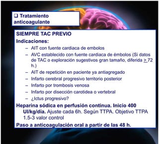  Tratamiento
anticoagulante
SIEMPRE TAC PREVIO
Indicaciones:
– AIT con fuente cardiaca de embolos
– AVC establecido con fuente cardiaca de émbolos (Si datos
de TAC o exploración sugestivos gran tamaño, diferida > 72
h.)
– AIT de repetición en paciente ya antiagregado
– Infarto cerebral progresivo territorio posterior
– Infarto por trombosis venosa
– Infarto por disección carotidea o vertebral
– ¿Ictus progresivo?
Heparina sódica en perfusión continua. Inicio 400
UI/kg/día. Ajuste cada 6h. Según TTPA. Objetivo TTPA
1.5-3 valor control
Paso a anticoagulación oral a partir de las 48 h.
 