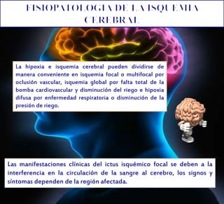 Las manifestaciones clínicas del ictus isquémico focal se deben a la
interferencia en la circulación de la sangre al cerebro, los signos y
síntomas dependen de la región afectada.
La hipoxia e isquemia cerebral pueden dividirse de
manera conveniente en isquemia focal o multifocal por
oclusión vascular, isquemia global por falta total de la
bomba cardiovascular y disminución del riego e hipoxia
difusa por enfermedad respiratoria o disminución de la
presión de riego.
 