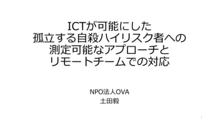 ICTが可能にした
孤立する自殺ハイリスク者への
測定可能なアプローチと
リモートチームでの対応
NPO法人OVA
土田毅
1
 