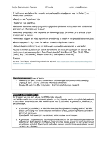 Yenthe Desmet & Lore Reyniers ICT media Lector: Linsey Bloemen
2. Het leveren van belangrijke computerwetenschappelijke standaarden voor het Britse 1) en
Amerikaanse curriculum
• Begrijpen wat “algoritmen” zijn
• Creëer en volg algoritmen
• Modelleer de manier waarop programma's gegevens opslaan en manipuleren door symbolen te
gebruiken om informatie weer te geven
• Ontwikkel programma's met sequenties en eenvoudige loops, om ideeën uit te drukken of een
probleem aan te pakken
• Ontleed de stappen die nodig zijn om een probleem op te lossen in een precieze reeks instructies
• Fouten opsporen in algoritmen die reeksen en eenvoudige lussen bevatten
• Gebruik logische redenering om het gedrag van eenvoudige programma's te voorspellen
Peuters en kleuters zullen dol zijn op het dierenthema, en elk ervan is gekozen om een van de 7
continenten te vertegenwoordigen: Beer (Noord-Amerika), Vos (Europa), Tijger (Azië), Olifant
(Afrika), Aap (Zuid-Amerika), Pinguïn (Antarctica) en Kangoeroe (Australië).
Bronnen:
App Store. (2018, 24 juni). Hopster Coding Safari for Kids. App Store. https://apps.apple.com/be/app/hopster-coding-safari-
for-kids/id1348232140?l=nl
Planningsdocument: Lore & Yenthe
- Woensdag 17 april: 15u-17u (informatie + bronnen opgezocht in Bib campus Hertog)
- Vrijdag 26 april: 13u-14u (relevante informatie selecteren)
- Dinsdag 30 april: 13u-15u (informatie + bronnen uitschrijven en nalezen)
Link met theoretisch kader:
Eerst leggen we even kort uit wat het SAMR-model inhoudt:
Het SAMR-model is een model dat wordt gebruikt om de integratie van technologie in het onderwijs
te beoordelen en te verbeteren. Het model is staat voor Substitution, Augmentation, Modification,
en Redefinition.
1. Substitutie (Substitution): In deze fase wordt technologie eenvoudigweg gebruikt als een
directe vervanging voor een traditionele lesmethode of tool, zonder significante veranderin-
gen in het leerproces.
Bijvoorbeeld: Het vervangen van papieren bladeren door een computer.
2. Augmentatie (Augmentation): Technologie wordt gebruikt om een verbetering te bieden ten
opzichte van de traditionele methoden, maar er is nog steeds sprake van een fundamenteel
vergelijkbare activiteit. Bijvoorbeeld: gebruiken van een woordenboek-app in plaats van een
papieren woordenboek.
 