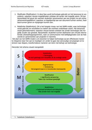 Yenthe Desmet & Lore Reyniers ICT media Lector: Linsey Bloemen
3. Modificatie (Modification): In deze fase wordt technologie gebruikt om het leerproces te ver-
anderen, waardoor nieuwe mogelijkheden ontstaan die eerder niet mogelijk waren. Dit kan
bijvoorbeeld het geval zijn wanneer studenten samenwerken aan een project via een online
samenwerkingsplatform, waardoor ze tegelijkertijd aan een document kunnen werken, feed-
back kunnen geven en wijzigingen kunnen zien.
4. Redefinitie (Redefinition): Dit is het hoogste niveau van het SAMR-model, waar technologie
wordt gebruikt om activiteiten te creëren die voorheen ondenkbaar waren. Het leerproces
wordt getransformeerd, waardoor nieuwe kansen ontstaan die zonder technologie niet mo-
gelijk zouden zijn geweest. Bijvoorbeeld: studenten kunnen deelnemen aan virtuele interna-
tionale uitwisselingsprogramma's, waar ze communiceren met leeftijdsgenoten over de hele
wereld en samenwerken aan projecten in real-time.
Het doel van het SAMR-model is om docenten te helpen technologie op een effectievere manier
te integreren door hen aan te moedigen om verder te gaan dan eenvoudige vervangingen en te
streven naar diepere, transformatieve manieren van leren met behulp van technologie.
Hieronder het schema visueel voorgesteld:
1. Substitutie (Substitution):
 