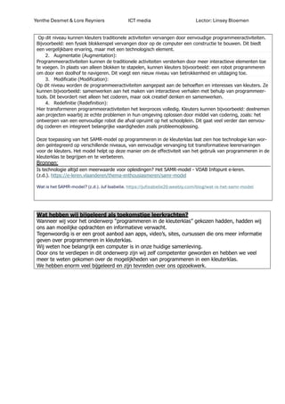 Yenthe Desmet & Lore Reyniers ICT media Lector: Linsey Bloemen
Op dit niveau kunnen kleuters traditionele activiteiten vervangen door eenvoudige programmeeractiviteiten.
Bijvoorbeeld: een fysiek blokkenspel vervangen door op de computer een constructie te bouwen. Dit biedt
een vergelijkbare ervaring, maar met een technologisch element.
2. Augmentatie (Augmentation):
Programmeeractiviteiten kunnen de traditionele activiteiten versterken door meer interactieve elementen toe
te voegen. In plaats van alleen blokken te stapelen, kunnen kleuters bijvoorbeeld: een robot programmeren
om door een doolhof te navigeren. Dit voegt een nieuw niveau van betrokkenheid en uitdaging toe.
3. Modificatie (Modification):
Op dit niveau worden de programmeeractiviteiten aangepast aan de behoeften en interesses van kleuters. Ze
kunnen bijvoorbeeld: samenwerken aan het maken van interactieve verhalen met behulp van programmeer-
tools. Dit bevordert niet alleen het coderen, maar ook creatief denken en samenwerken.
4. Redefinitie (Redefinition):
Hier transformeren programmeeractiviteiten het leerproces volledig. Kleuters kunnen bijvoorbeeld: deelnemen
aan projecten waarbij ze echte problemen in hun omgeving oplossen door middel van codering, zoals: het
ontwerpen van een eenvoudige robot die afval opruimt op het schoolplein. Dit gaat veel verder dan eenvou-
dig coderen en integreert belangrijke vaardigheden zoals probleemoplossing.
Deze toepassing van het SAMR-model op programmeren in de kleuterklas laat zien hoe technologie kan wor-
den geïntegreerd op verschillende niveaus, van eenvoudige vervanging tot transformatieve leerervaringen
voor de kleuters. Het model helpt op deze manier om de effectiviteit van het gebruik van programmeren in de
kleuterklas te begrijpen en te verbeteren.
Bronnen:
Is technologie altijd een meerwaarde voor opleidingen? Het SAMR-model - VDAB Infopunt e-leren.
(z.d.). https://e-leren.vlaanderen/thema-enthousiasmeren/samr-model
Wat is het SAMR-model? (z.d.). Juf Isabelle. https://jufisabelle20.weebly.com/blog/wat-is-het-samr-model
Wat hebben wij bijgeleerd als toekomstige leerkrachten?
Wanneer wij voor het onderwerp “programmeren in de kleuterklas” gekozen hadden, hadden wij
ons aan moeilijke opdrachten en informatieve verwacht.
Tegenwoordig is er een groot aanbod aan apps, video’s, sites, cursussen die ons meer informatie
geven over programmeren in kleuterklas.
Wij weten hoe belangrijk een computer is in onze huidige samenleving.
Door ons te verdiepen in dit onderwerp zijn wij zelf competenter geworden en hebben we veel
meer te weten gekomen over de mogelijkheden van programmeren in een kleuterklas.
We hebben enorm veel bijgeleerd en zijn tevreden over ons opzoekwerk.
 