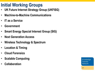 Initial Working Groups UK Future Internet Strategy Group (UKFISG) Machine-to-Machine Communications IT as a Service Government Smart Energy Special Interest Group (SIG) Next Generation Access Wireless Technology & Spectrum Location & Timing Cloud Forensics Scalable Computing Collaboration 