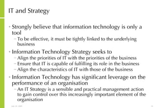 IT and Strategy Strongly believe that information technology is only a tool To be effective, it must be tightly linked to the underlying business Information Technology Strategy seeks to Align the priorities of IT with the priorities of the business Ensure that IT is capable of fulfilling its role in the business Align the characteristics of IT with those of the business Information Technology has significant leverage on the performance of an organisation An IT Strategy is a sensible and practical management action to gain control over this increasingly important element of the organisation 