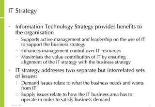 IT Strategy Information Technology Strategy provides benefits to the organisation Supports active management and leadership on the use of IT to support the business strategy Enhances management control over IT resources Maximises the value contribution of IT by ensuring alignment of the IT strategy with the business strategy IT strategy addresses two separate but interrelated sets of issues: Demand issues relate to what the business needs and wants from IT Supply issues relate to how the IT business area has to operate in order to satisfy business demand 