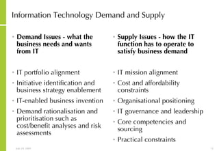 Information Technology Demand and Supply Demand Issues - what the business needs and wants from IT IT portfolio alignment  Initiative identification and business strategy enablement  IT-enabled business invention  Demand rationalisation and prioritisation such as cost/benefit analyses and risk assessments Supply Issues - how the IT function has to operate to satisfy business demand IT mission alignment  Cost and affordability constraints  Organisational positioning  IT governance and leadership  Core competencies and sourcing  Practical constraints  