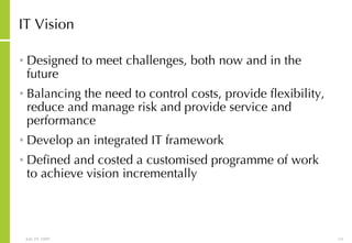 IT Vision Designed to meet challenges, both now and in the future Balancing the need to control costs, provide flexibility, reduce and manage risk and provide service and performance Develop an integrated IT framework Defined and costed a customised programme of work to achieve vision incrementally 