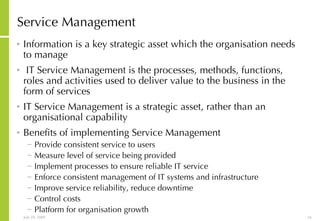 Service Management Information is a key strategic asset which the organisation needs to manage IT Service Management is the processes, methods, functions, roles and activities used to deliver value to the business in the form of services IT Service Management is a strategic asset, rather than an organisational capability Benefits of implementing Service Management Provide consistent service to users Measure level of service being provided Implement processes to ensure reliable IT service Enforce consistent management of IT systems and infrastructure Improve service reliability, reduce downtime Control costs Platform for organisation growth 