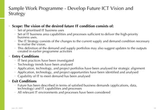Sample Work Programme - Develop Future ICT Vision and Strategy Scope: The vision of the desired future IT condition consists of: Set of prioritised IT business uses  Set of IT business area capabilities and processes sufficient to deliver the high-priority business uses.  The IT Strategy consists of the changes to the current supply and demand condition necessary to realise the vision.  This definition of the demand and supply portfolios may also suggest updates to the outputs created in earlier programme activities Entry Conditions IT best practices have been investigated Technology trends have been analysed Application, technology, and project portfolios have been analysed for strategic alignment Application, technology, and project opportunities have been identified and analysed Capability of IT to meet demand has been analysed Exit Conditions Future has been described in terms of satisfied business demands (applications, data, technology) and IT capabilities and processes All relevant IT environments and processes have been considered 