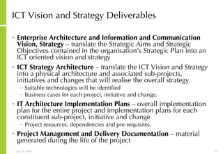 ICT Vision and Strategy Deliverables Enterprise Architecture and Information and Communication Vision, Strategy  – translate the Strategic Aims and Strategic Objectives contained in the organisation’s Strategic Plan into an ICT oriented vision and strategy ICT Strategy Architecture  – translate the ICT Vision and Strategy into a physical architecture and associated sub-projects, initiatives and changes that will realise the overall strategy Suitable technologies will be identified Business cases for each project, initiative and change.  IT Architecture Implementation Plans  – overall implementation plan for the entire project and implementation plans for each constituent sub-project, initiative and change Project resources, dependencies and pre-requisites. Project Management and Delivery Documentation  – material generated during the life of the project 