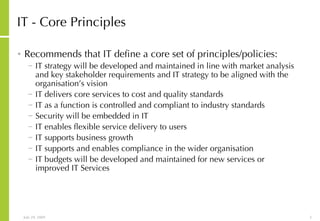 IT - Core Principles Recommends that IT define a core set of principles/policies: IT strategy will be developed and maintained in line with market analysis and key stakeholder requirements and IT strategy to be aligned with the organisation’s vision IT delivers core services to cost and quality standards IT as a function is controlled and compliant to industry standards Security will be embedded in IT IT enables flexible service delivery to users IT supports business growth IT supports and enables compliance in the wider organisation IT budgets will be developed and maintained for new services or improved IT Services 