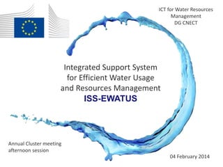 ICT for Water Resources 
Management 
DG CNECT 
04 February 2014 
Integrated Support System 
for Efficient Water Usage 
and Resources Management 
Annual Cluster meeting 
afternoon session 
ISS-EWATUS 
 
