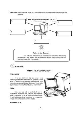 6
Directions: Fill in the box. Write your own idea on the space provided regarding to this
question.
COMPUTER
It is an electronic device which uses
electricity to be able to function. It operates under
a set of instructions stored in its memory. The
computer can accept data and process these data
to produce a meaningful and useful information.
DATA
It is a raw fact with no contexts. It can be
characters, numbers and symbols that operate
using a computer. It can be stored and transmitted
through electrical signal or register on a magnetic,
optical or mechanical recording media.
INFORMATION
What do you think a computer can do?
1.
2.
4.
5.
3.
Notes to the Teacher
The activities in this module are arranged in manner of learning
progression. This means that activities are written for you to guide the
learners in learning this module.
WHAT IS A COMPUTER?
What Is It
 