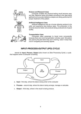 8
stands for Input, Process, Output (also known as Data Processing Cycle), a cycle
that happens when a computer is working.
a. Input - first step, where the data is being enter to the computer
b. Process – second step, where the data is being arrange, manage or calculate.
c. Output – third step, where in the result is being produce.
Science and Research Uses
Computer enables the physical testing result become easy
and fast. Medicine being formulated according to the data being
gathered and accurate statistics analysis are being performed for
proper treatment of the patient.
Artificial Intelligence Uses
Artificial Intelligence acts as a human allowing workers to be
safer and experience less tedious tasks. The production in the
factories become faster and products being produced are of good
quality.
Transportation Uses
Computers allow passenger to travel more conveniently
because there are more transportation vehicles used. Simulators
are used by the pilot when they are in training, radar in ships help
a lot in navigating and sending signals.
Input
Output
Process
IPO
CYCLE
INPUT-PROCESS-OUTPUT (IPO) CYCLE
 