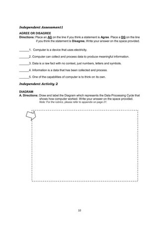 10
Independent Assessment1
AGREE OR DISAGREE
Directions: Place an AG on the line if you think a statement is Agree. Place a DG on the line
if you think the statement is Disagree. Write your answer on the space provided.
______1. Computer is a device that uses electricity.
______2. Computer can collect and process data to produce meaningful information.
______3. Data is a raw fact with no context, just numbers, letters and symbols.
______4. Information is a data that has been collected and process.
______5. One of the capabilities of computer is to think on its own.
Independent Activity 2
DIAGRAM
A. Directions: Draw and label the Diagram which represents the Data Processing Cycle that
shows how computer worked. Write your answer on the space provided.
Note: For the rubrics, please refer to appendix on page 21.
 
