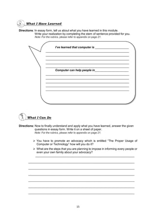15
Directions: In essay form, tell us about what you have learned in this module.
Write your realization by completing the stem of sentence provided for you.
Note: For the rubrics, please refer to appendix on page 21.
Directions: Now to finally understand and apply what you have learned, answer the given
questions in essay form. Write it on a sheet of paper.
Note: For the rubrics, please refer to appendix on page 21.
 You have to promote an advocacy which is entitled “The Proper Usage of
Computer or Technology” how will you do it?
 What are the steps that you are planning to impose in informing every people or
even your own family about your advocacy?
_____________________________________________________________________
__________________________________________________________________________
__________________________________________________________________________
__________________________________________________________________________
__________________________________________________________________________
__________________________________________________________________________
__________________________________________________________________________
I’ve learned that computer is _____________________
____________________________________________________
____________________________________________________
____________________________________________________
____________________________________________________
____________________________________________________
Computer can help people in_____________________
____________________________________________________
____________________________________________________
____________________________________________________
____________________________________________________
____________________________________________________
 