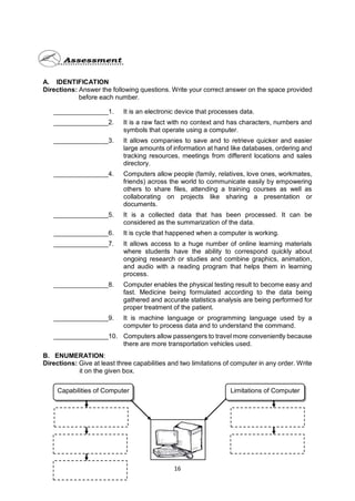 16
A. IDENTIFICATION
Directions: Answer the following questions. Write your correct answer on the space provided
before each number.
_______________1. It is an electronic device that processes data.
_______________2. It is a raw fact with no context and has characters, numbers and
symbols that operate using a computer.
_______________3. It allows companies to save and to retrieve quicker and easier
large amounts of information at hand like databases, ordering and
tracking resources, meetings from different locations and sales
directory.
_______________4. Computers allow people (family, relatives, love ones, workmates,
friends) across the world to communicate easily by empowering
others to share files, attending a training courses as well as
collaborating on projects like sharing a presentation or
documents.
_______________5. It is a collected data that has been processed. It can be
considered as the summarization of the data.
_______________6. It is cycle that happened when a computer is working.
_______________7. It allows access to a huge number of online learning materials
where students have the ability to correspond quickly about
ongoing research or studies and combine graphics, animation,
and audio with a reading program that helps them in learning
process.
_______________8. Computer enables the physical testing result to become easy and
fast. Medicine being formulated according to the data being
gathered and accurate statistics analysis are being performed for
proper treatment of the patient.
_______________9. It is machine language or programming language used by a
computer to process data and to understand the command.
_______________10. Computers allow passengers to travel more conveniently because
there are more transportation vehicles used.
B. ENUMERATION:
Directions: Give at least three capabilities and two limitations of computer in any order. Write
it on the given box.
Capabilities of Computer Limitations of Computer
 