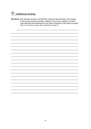 17
Directions: Ask someone at home, and tell them what you have learned in this module.
It can be your parents, guardian, siblings or any of your relatives. Let them
write what they have learned from you about computer on the space provided.
Note: For the rubrics, please refer to appendix on page 21.
__________________________________________________________________
________________________________________________________________________
________________________________________________________________________
________________________________________________________________________
________________________________________________________________________
________________________________________________________________________
________________________________________________________________________
________________________________________________________________________
________________________________________________________________________
________________________________________________________________________
________________________________________________________________________
________________________________________________________________________
________________________________________________________________________
________________________________________________________________________
________________________________________________________________________
________________________________________________________________________
________________________________________________________________________
________________________________________________________________________
________________________________________________________________________
________________________________________________________________________
 