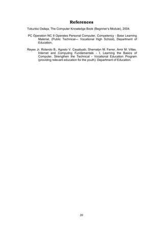 20
References
Tokunbo Osilaja, The Computer Knowledge Book (Beginner’s Module), 2004.
PC Operation NC II Operates Personal Computer, Competency - Base Learning
Material, (Public Technical— Vocational High School), Department of
Education.
Reyes Jr, Rolando B., Agosto V. Cayabyab, Shernalyn M. Ferrer, Amir M. Villas.
Internet and Computing Fundamentals - I, Learning the Basics of
Computer, Strengthen the Technical - Vocational Education Program
(providing relevant education for the youth): Department of Education.
 