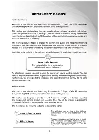 1
For the Facilitator:
Welcome to the Internet and Computing Fundamentals 7 Project CAP-LRE Alternative
Delivery Mode (ADM) on Computer’s Definition, Uses and Importance.
This module was collaboratively designed, developed and reviewed by educators both from
public and private institutions to assist you, the teacher or facilitator in helping the learners
meet the standards set by the K to 12 Curriculum while overcoming their personal, social, and
economic constraints in schooling.
This learning resource hopes to engage the learners into guided and independent learning
activities at their own pace and time. Furthermore, this also aims to help learners acquire the
needed 21st century skills while taking into consideration their needs and circumstances.
In addition to the material in the main text, you will also see this box in the body of the module:
As a facilitator, you are expected to orient the learners on how to use this module. You also
need to keep track of the learners’ progress while allowing them to manage their own learning.
Furthermore, you are expected to encourage and assist the learners as they do the tasks
included in the module.
For the Learner:
Welcome to the Internet and Computing Fundamentals 7 Project CAP-LRE Alternative
Delivery Mode (ADM) on Computer’s Definition, Uses and Importance!
This module was designed to provide you with fun and meaningful opportunities for guided
and independent learning at your own pace and time. You will be enabled to process the
contents of the learning resource while being an active learner.
This module has the following parts and corresponding icons:
This will give you an idea of the skills or
competencies you are expected to learn in the
module.
This part includes an activity that aims to check
what you already know about the lesson to take.
If you get all the answers correctly (100%), you
may decide to skip this module.
Introductory Message
Notes to the Teacher
This contains helpful tips or strategies that
will help you in guiding the learners.
 
