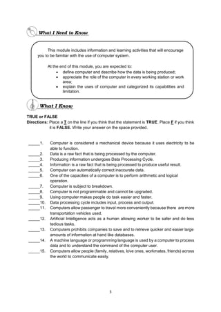 3
TRUE or FALSE
Directions: Place a T on the line if you think that the statement is TRUE. Place F if you think
it is FALSE. Write your answer on the space provided.
_____1. Computer is considered a mechanical device because it uses electricity to be
able to function.
_____2. Data is a raw fact that is being processed by the computer.
_____3. Producing information undergoes Data Processing Cycle.
_____4. Information is a raw fact that is being processed to produce useful result.
_____5. Computer can automatically correct inaccurate data.
_____6. One of the capacities of a computer is to perform arithmetic and logical
operation.
_____7. Computer is subject to breakdown.
_____8. Computer is not programmable and cannot be upgraded.
_____9. Using computer makes people do task easier and faster.
_____10. Data processing cycle includes input, process and output.
_____11. Computers allow passenger to travel more conveniently because there are more
transportation vehicles used.
_____12. Artificial Intelligence acts as a human allowing worker to be safer and do less
tedious tasks.
_____13. Computers prohibits companies to save and to retrieve quicker and easier large
amounts of information at hand like databases.
_____14. A machine language or programming language is used by a computer to process
data and to understand the command of the computer user.
_____15. Computers allow people (family, relatives, love ones, workmates, friends) across
the world to communicate easily.
This module includes information and learning activities that will encourage
you to be familiar with the use of computer system.
At the end of this module, you are expected to:
 define computer and describe how the data is being produced;
 appreciate the role of the computer in every working station or work
area;
 explain the uses of computer and categorized its capabilities and
limitation.
 