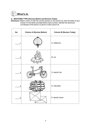 4
A. MATCHING TYPE (Devices Before and Devices Today)
Directions: Match column A with the correct answer on the column B, write the letter of your
answer on the blank provided before each number. Identify the advanced
counterpart of the items in Column A with Column B.
No. Column A (Devices Before) Column B (Devices Today)
_____1.
`
A. cellphone
_____2. B. car
_____3. C. electric fan
_____4. D. calculator
_____5. E. electric stove
 