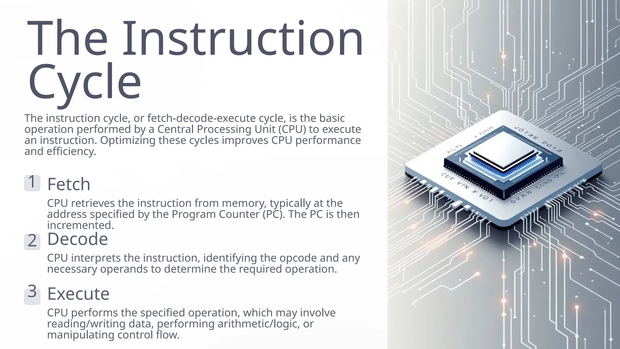 The Instruction
Cycle
The instruction cycle, or fetch-decode-execute cycle, is the basic
operation performed by a Central Processing Unit (CPU) to execute
an instruction. Optimizing these cycles improves CPU performance
and efficiency.
1 Fetch
CPU retrieves the instruction from memory, typically at the
address specified by the Program Counter (PC). The PC is then
incremented.
2 Decode
CPU interprets the instruction, identifying the opcode and any
necessary operands to determine the required operation.
3 Execute
CPU performs the specified operation, which may involve
reading/writing data, performing arithmetic/logic, or
manipulating control flow.
 