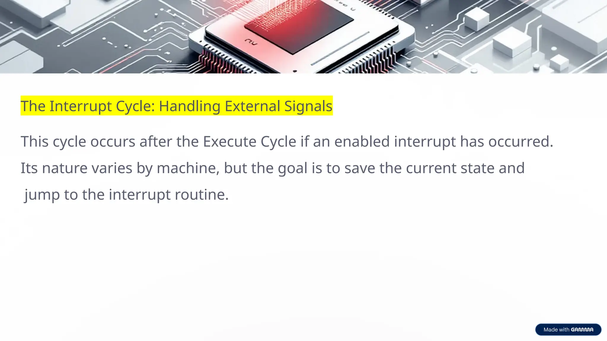 The Interrupt Cycle: Handling External Signals
This cycle occurs after the Execute Cycle if an enabled interrupt has occurred.
Its nature varies by machine, but the goal is to save the current state and
jump to the interrupt routine.
 