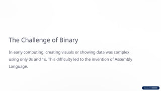 The Challenge of Binary
In early computing, creating visuals or showing data was complex
using only 0s and 1s. This difficulty led to the invention of Assembly
Language.
 