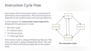 Instruction Cycle Flow
Each phase of the Instruction Cycle is composed of
elementary micro-operations. The overall sequence
depends on the system state and interrupt patterns.
A 2-bit register, the Instruction Cycle Code (ICC),
designates the processor's state:
• 00: Fetch Cycle
• 01: Indirect Cycle
• 10: Execute Cycle
• 11: Interrupt Cycle
The Indirect Cycle is always followed by Execute. The
Interrupt Cycle is always followed by Fetch. The next
cycle for Fetch and Execute depends on the system
state.
 