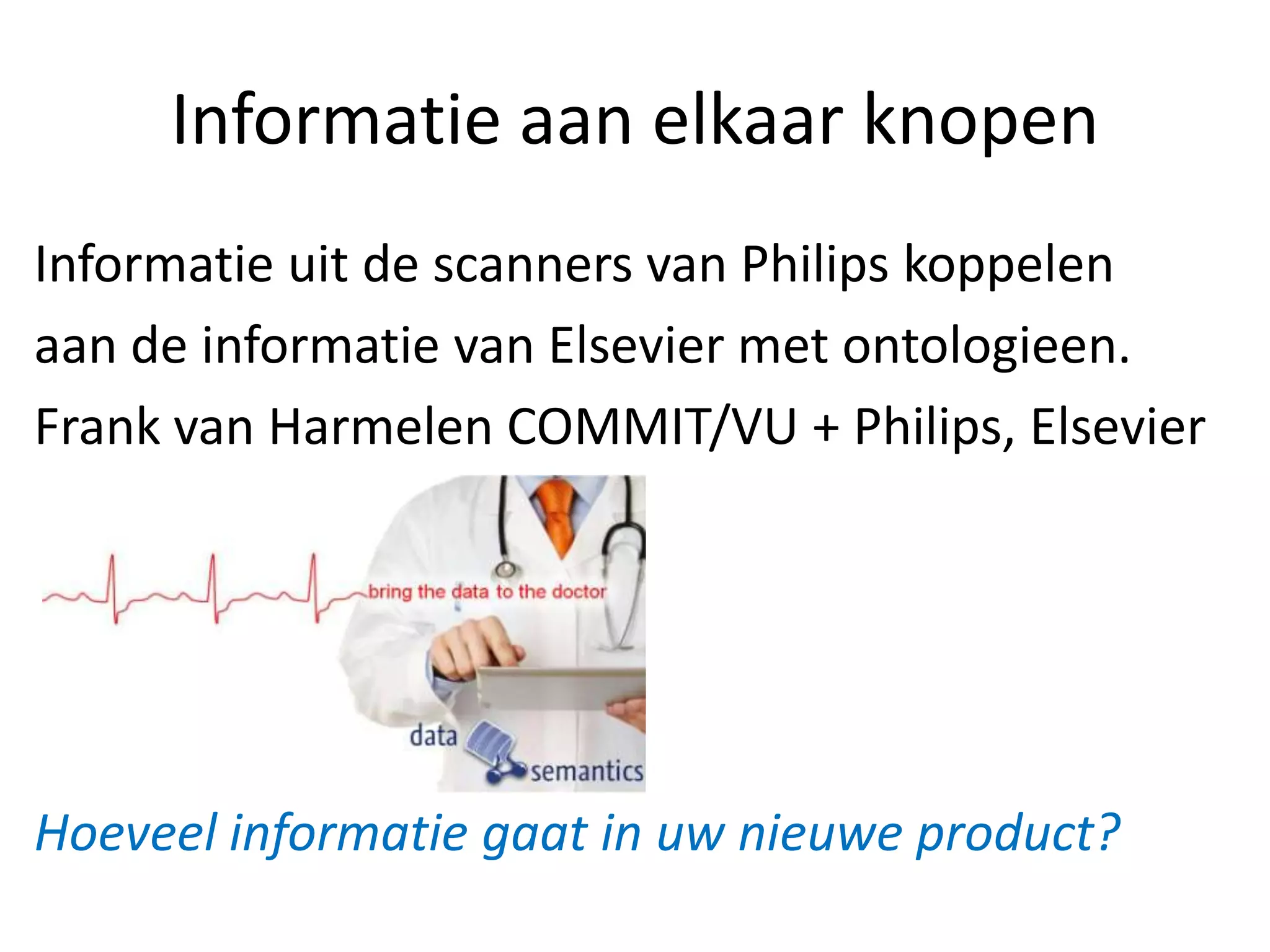 Informatie aan elkaar knopen
Informatie uit de scanners van Philips koppelen
aan de informatie van Elsevier met ontologieen.
Frank van Harmelen COMMIT/VU + Philips, Elsevier




Hoeveel informatie gaat in uw nieuwe product?
 