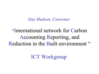 Guy Hudson, Convenor   “ I nternational network for  C arbon  A ccounting  R eporting, and  R eduction in the  B uilt environment “   ICT Workgroup   