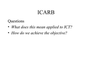 ICARB <ul><li>Questions </li></ul><ul><li>What does this mean applied to ICT?  </li></ul><ul><li>How do we achieve the obj...