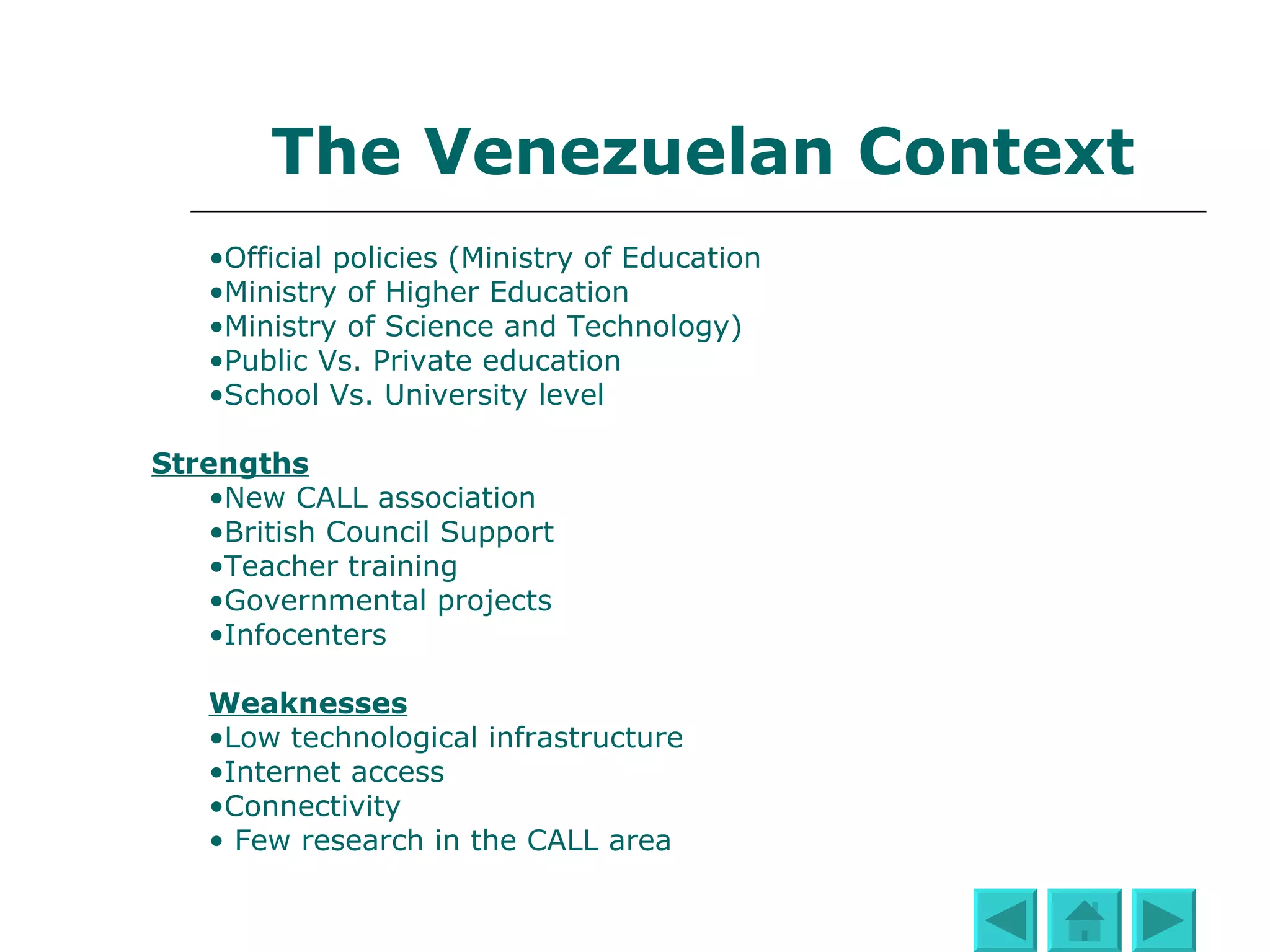 The Venezuelan Context Official policies (Ministry of Education, Ministry of Higher Education, Ministry of Science and Technology)  Public Vs. Private education School Vs. University level Strengths New CALL association British Council Support Teacher training Governmental projects Infocenters or Cbits Cybers Weaknesses Low technological infrastructure Limited Internet access Connectivity: Not all Internet users have broad band Internet connection Few research works in the CALL area 