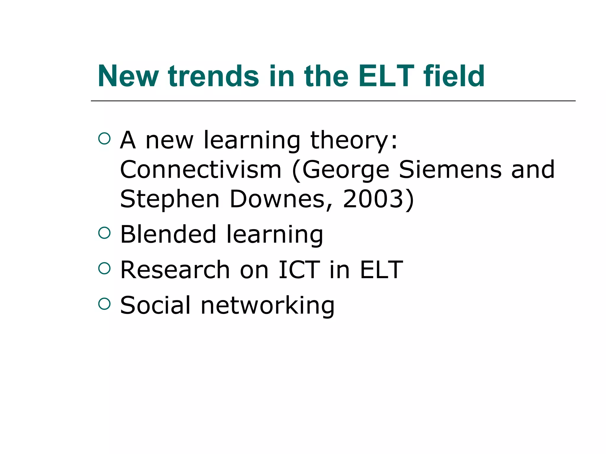 New trends in the ELT field A new learning theory: Connectivism (George Siemens and Stephen Downes, 2003) Blended learning Research on ICT in ELT  Social networking 
