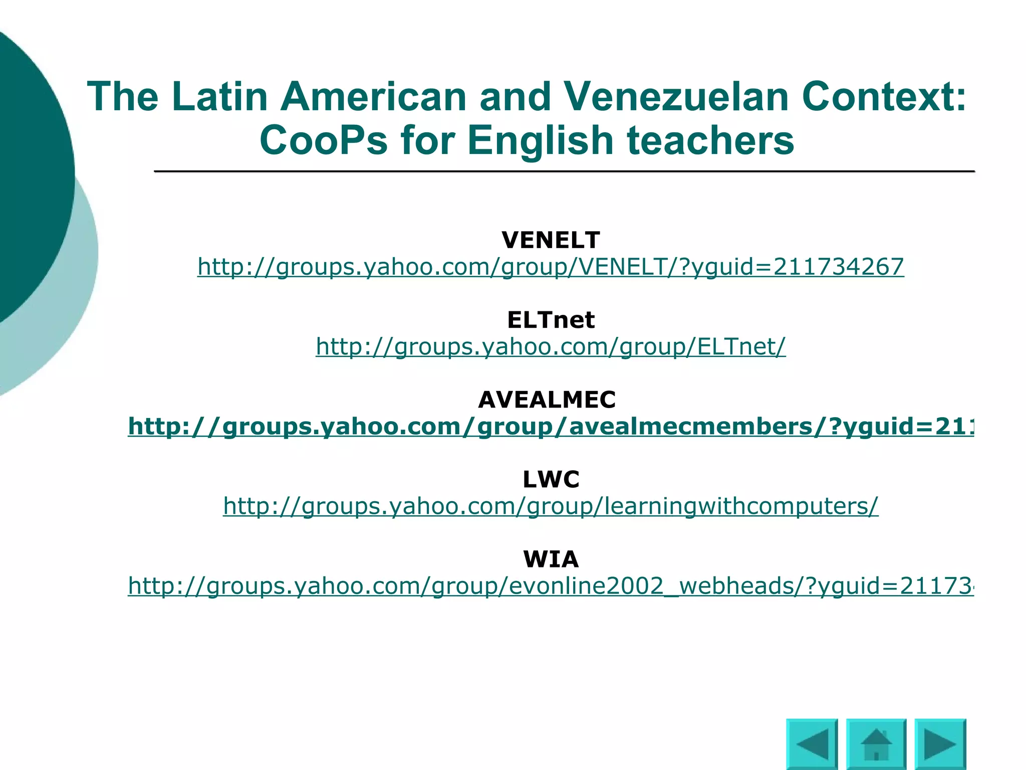 The Latin American and Venezuelan Contexts Communities of Practice for English teachers VENELT http://groups.yahoo.com/group/VENELT/?yguid=211734267 ELTnet http://groups.yahoo.com/group/ELTnet/ AVEALMEC  http://groups.yahoo.com/group/avealmecmembers/?yguid=211734267 LWC http://groups.yahoo.com/group/learningwithcomputers/ WIA http://groups.yahoo.com/group/evonline2002_webheads/?yguid=211734267 