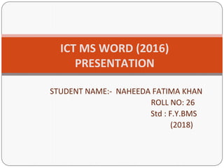 STUDENT NAME:- NAHEEDA FATIMA KHAN
ROLL NO: 26
Std : F.Y.BMS
(2018)
ICT MS WORD (2016)
PRESENTATION
 