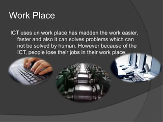 Work PlaceICT uses un work place has madden the work easier, faster and also it can solves problems which can not be solved by human. However because of the ICT, people lose their jobs in their work place.