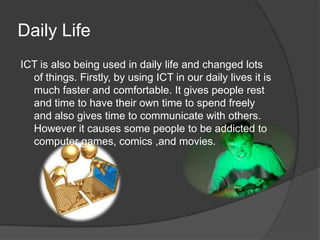 Daily LifeICT is also being used in daily life and changed lots of things. Firstly, by using ICT in our daily lives it is much faster and comfortable. It gives people rest and time to have their own time to spend freely and also gives time to communicate with others. However it causes some people to be addicted to computer games, comics ,and movies.