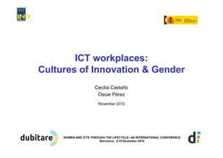 ICT workplaces:
Cultures of Innovation & Gender
                      Cecilia Castaño
                       Oscar Pérez
                        November 2010




     WOMEN AND ICTS THROUGH THE LIFECYCLE: AN INTERNATIONAL CONFERENCE
                         Barcelona, 8-10 November 2010
 