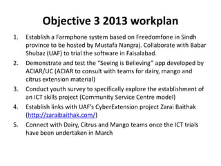 Objective 3 2013 workplan
1. Establish a Farmphone system based on Freedomfone in Sindh
province to be hosted by Mustafa Nangraj. Collaborate with Babar
Shubaz (UAF) to trial the software in Faisalabad.
2. Demonstrate and test the “Seeing is Believing” app developed by
ACIAR/UC (ACIAR to consult with teams for dairy, mango and
citrus extension material)
3. Conduct youth survey to specifically explore the establishment of
an ICT skills project (Community Service Centre model)
4. Establish links with UAF’s CyberExtension project Zarai Baithak
(http://zaraibaithak.com/)
5. Connect with Dairy, Citrus and Mango teams once the ICT trials
have been undertaken in March
 