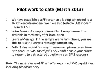 Pilot work to date (March 2013)
1. We have established a FF server on a laptop connected to a
2N Officeroute modem. We have also tested a USB modem
(Huawei 173)
2. Voice Menus: A sample menu called Farmphone will be
available immediately after installation
3. Leave a Message: In the sample menu Farmphone, you are
able to test the Leave a Message functionality
4. Polls: A simple and fast way to measure opinion on an issue
is to conduct SMS-based polls. SMS polls enable your callers
to respond to a structured question via an SMS response
Note: The next release of FF will offer expanded SMS capabilities
including broadcast SMS
 
