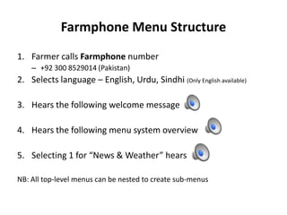 Farmphone Menu Structure
1. Farmer calls Farmphone number
– +92 300 8529014 (Pakistan)
2. Selects language – English, Urdu, Sindhi (Only English available)
3. Hears the following welcome message
4. Hears the following menu system overview
5. Selecting 1 for “News & Weather” hears
NB: All top-level menus can be nested to create sub-menus
 