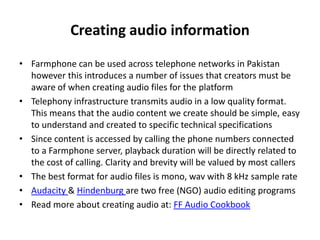 Creating audio information
• Farmphone can be used across telephone networks in Pakistan
however this introduces a number of issues that creators must be
aware of when creating audio files for the platform
• Telephony infrastructure transmits audio in a low quality format.
This means that the audio content we create should be simple, easy
to understand and created to specific technical specifications
• Since content is accessed by calling the phone numbers connected
to a Farmphone server, playback duration will be directly related to
the cost of calling. Clarity and brevity will be valued by most callers
• The best format for audio files is mono, wav with 8 kHz sample rate
• Audacity & Hindenburg are two free (NGO) audio editing programs
• Read more about creating audio at: FF Audio Cookbook
 