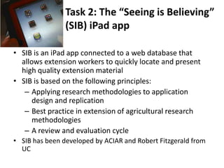 Task 2: The “Seeing is Believing”
(SIB) iPad app
• SIB is an iPad app connected to a web database that
allows extension workers to quickly locate and present
high quality extension material
• SIB is based on the following principles:
– Applying research methodologies to application
design and replication
– Best practice in extension of agricultural research
methodologies
– A review and evaluation cycle
• SIB has been developed by ACIAR and Robert Fitzgerald from
UC
 
