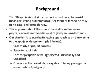 Background
• The SIB app is aimed at the extension audience, to provide a
means delivering outcomes in a user friendly, technologically
up to date, and portable way.
• This approach should be able to be replicated between
projects, across commodities and regions/nations/locations.
• Our thinking is to use the following approach as an entry point
to the app (see design example 1 below):
– Case study of project success
– Steps to reach this
– Each step capable of being selected individually and
unpacked
– One or a collection of steps capable of being packaged as
an output/ output group
 