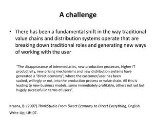 A challenge
• There has been a fundamental shift in the way traditional
value chains and distribution systems operate that are
breaking down traditional roles and generating new ways
of working with the user
“The disappearance of intermediaries, new production processes, higher IT
productivity, new pricing mechanisms and new distribution systems have
generated a “direct economy”, where the customer/user has been
sucked, willingly or not, into the production process or value chain. All this is
leading to new business models, some immediately profitable, others not yet but
hugely successful in terms of users”.
Krasna, B. (2007) ThinkStudio From Direct Economy to Direct Everything, English
Write-Up, Lift 07.
 