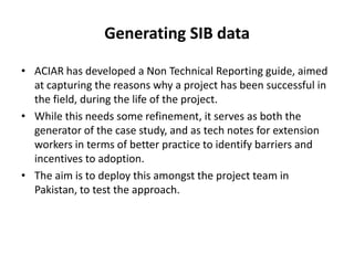 Generating SIB data
• ACIAR has developed a Non Technical Reporting guide, aimed
at capturing the reasons why a project has been successful in
the field, during the life of the project.
• While this needs some refinement, it serves as both the
generator of the case study, and as tech notes for extension
workers in terms of better practice to identify barriers and
incentives to adoption.
• The aim is to deploy this amongst the project team in
Pakistan, to test the approach.
 