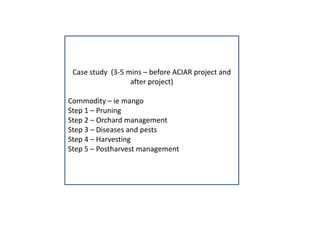 Case study (3-5 mins – before ACIAR project and
after project)
Commodity – ie mango
Step 1 – Pruning
Step 2 – Orchard management
Step 3 – Diseases and pests
Step 4 – Harvesting
Step 5 – Postharvest management
 